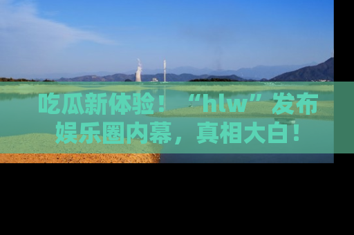 吃瓜新体验！“hlw”发布娱乐圈内幕，真相大白！