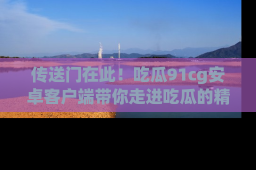 传送门在此！吃瓜91cg安卓客户端带你走进吃瓜的精彩世界