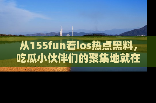 从155fun看ios热点黑料，吃瓜小伙伴们的聚集地就在这里！