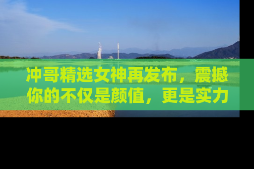 冲哥精选女神再发布，震撼你的不仅是颜值，更是实力！