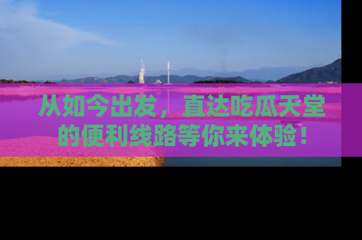 从如今出发，直达吃瓜天堂的便利线路等你来体验！