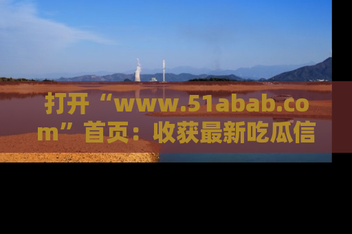 打开“www.51abab.com”首页：收获最新吃瓜信息，成为圈内明星动态达人！