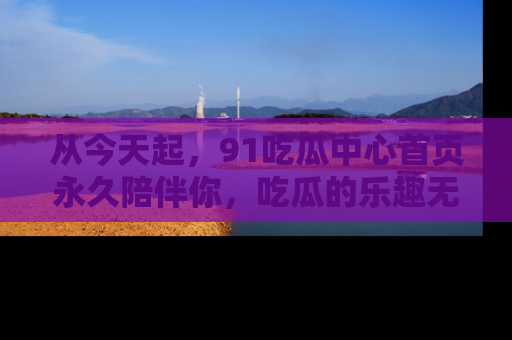 从今天起，91吃瓜中心首页永久陪伴你，吃瓜的乐趣无穷无尽！