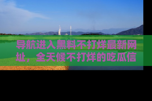 导航进入黑料不打烊最新网址，全天候不打烊的吃瓜信息为你奉上！