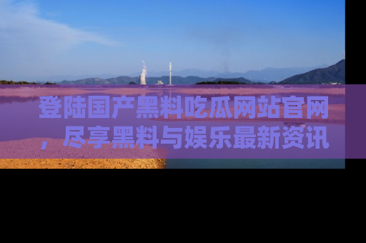 登陆国产黑料吃瓜网站官网，尽享黑料与娱乐最新资讯