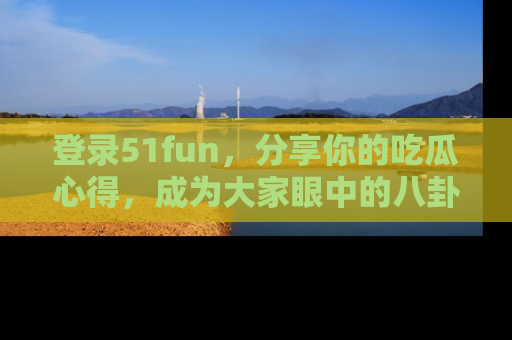登录51fun，分享你的吃瓜心得，成为大家眼中的八卦专家！