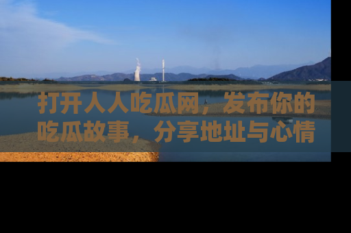 打开人人吃瓜网，发布你的吃瓜故事，分享地址与心情！
