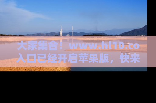 大家集合！www.hl10.co入口已经开启苹果版，快来一起享受吃瓜吧！