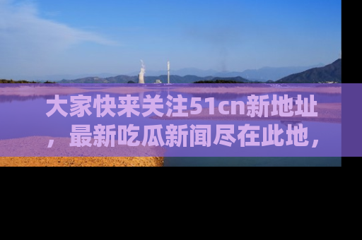 大家快来关注51cn新地址，最新吃瓜新闻尽在此地，绝对不容错过哦！