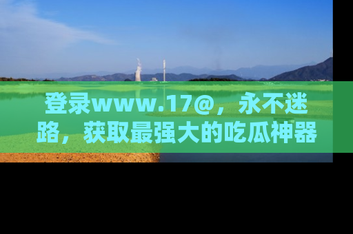 登录www.17@，永不迷路，获取最强大的吃瓜神器，解锁娱乐新动态。