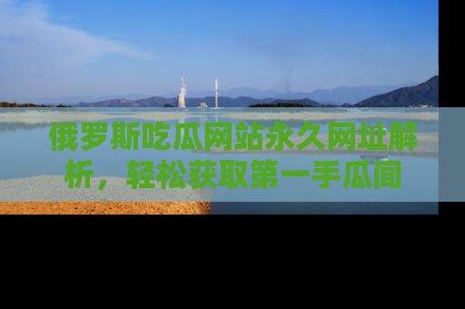 俄罗斯吃瓜网站永久网址解析，轻松获取第一手瓜闻