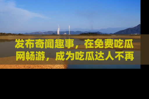 发布奇闻趣事，在免费吃瓜网畅游，成为吃瓜达人不再是梦！