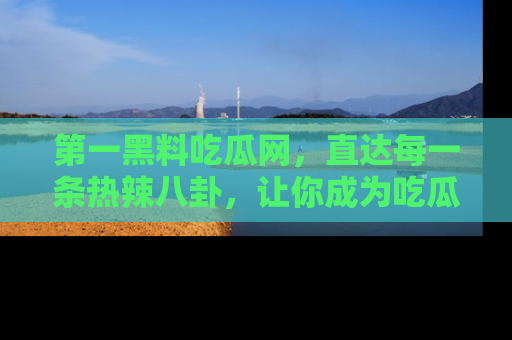 第一黑料吃瓜网，直达每一条热辣八卦，让你成为吃瓜达人！