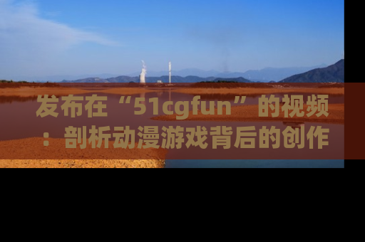 发布在“51cgfun”的视频：剖析动漫游戏背后的创作故事与文化意蕴！