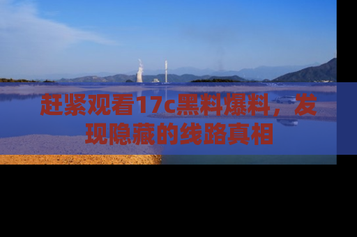 赶紧观看17c黑料爆料，发现隐藏的线路真相