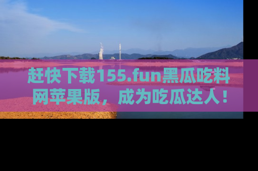 赶快下载155.fun黑瓜吃料网苹果版，成为吃瓜达人！