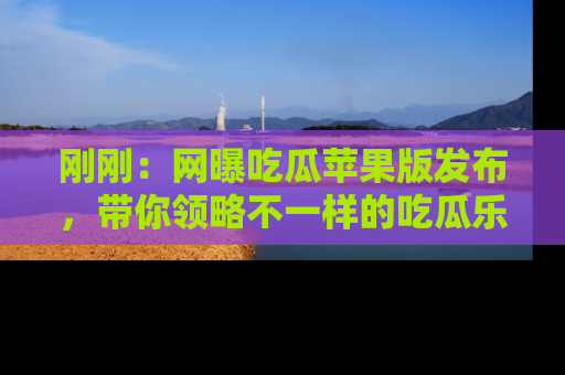 刚刚：网曝吃瓜苹果版发布，带你领略不一样的吃瓜乐趣！