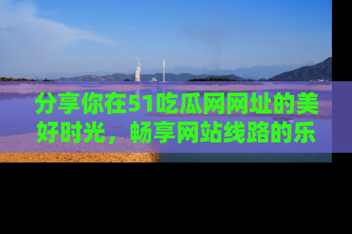 分享你在51吃瓜网网址的美好时光，畅享网站线路的乐趣！