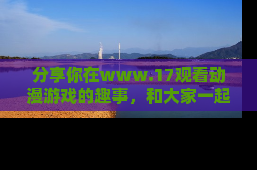 分享你在www.17观看动漫游戏的趣事，和大家一起探讨二次元魅力！
