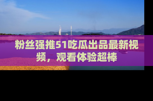 粉丝强推51吃瓜出品最新视频，观看体验超棒