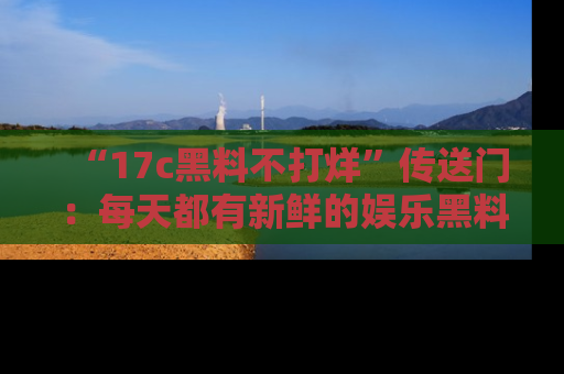 “17c黑料不打烊”传送门:每天都有新鲜的娱乐黑料等你来揭秘!