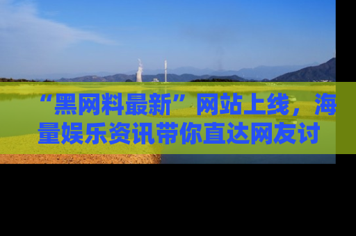 “黑网料最新”网站上线，海量娱乐资讯带你直达网友讨论的中心！