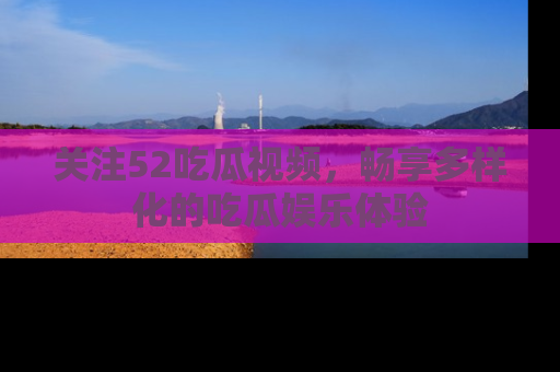 关注52吃瓜视频，畅享多样化的吃瓜娱乐体验
