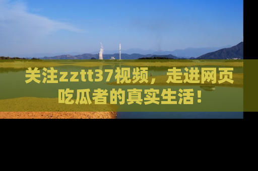 关注zztt37视频，走进网页吃瓜者的真实生活！