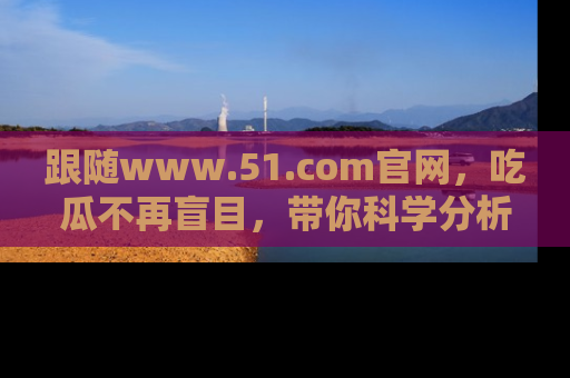 跟随www.51.com官网，吃瓜不再盲目，带你科学分析娱乐圈动态！