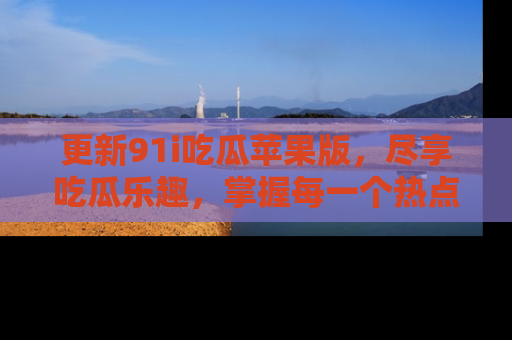 更新91i吃瓜苹果版，尽享吃瓜乐趣，掌握每一个热点话题