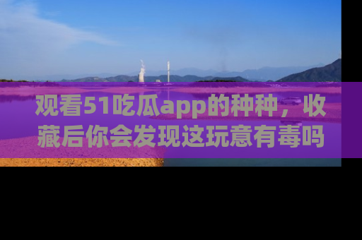 观看51吃瓜app的种种，收藏后你会发现这玩意有毒吗？