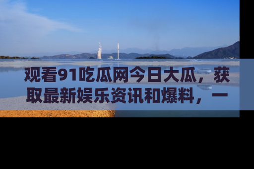 观看91吃瓜网今日大瓜，获取最新娱乐资讯和爆料，一起来围观！