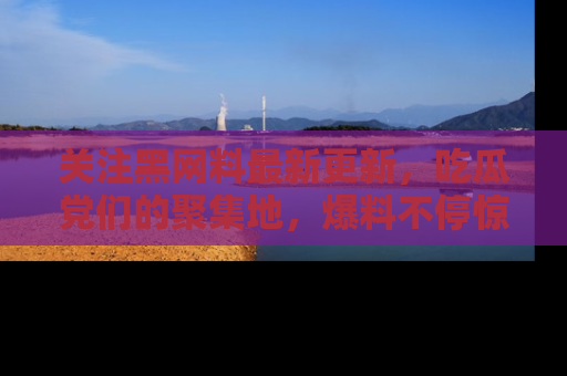 关注黑网料最新更新，吃瓜党们的聚集地，爆料不停惊喜连连！