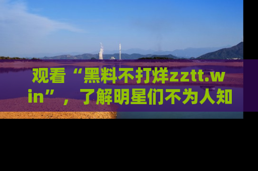 观看“黑料不打烊zztt.win”，了解明星们不为人知的黑料内幕