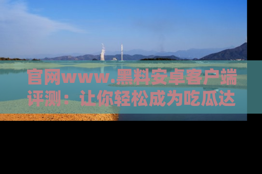官网www.黑料安卓客户端评测：让你轻松成为吃瓜达人！