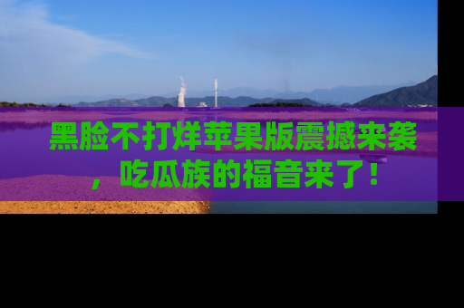 黑脸不打烊苹果版震撼来袭，吃瓜族的福音来了！
