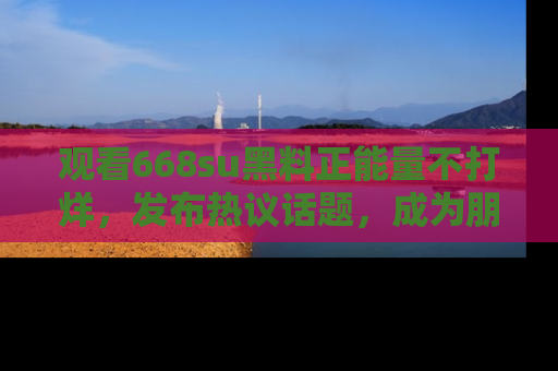 观看668su黑料正能量不打烊，发布热议话题，成为朋友圈焦点！