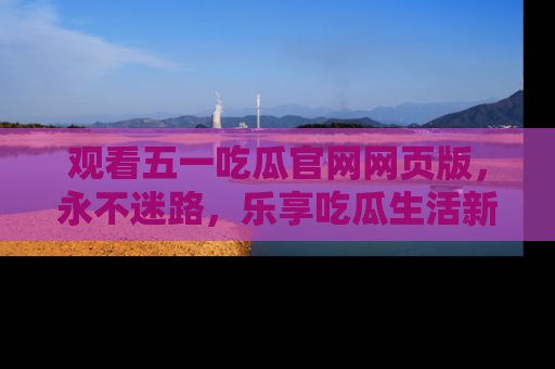 观看五一吃瓜官网网页版，永不迷路，乐享吃瓜生活新方式