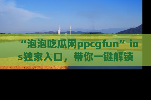 “泡泡吃瓜网ppcgfun”ios独家入口，带你一键解锁最新娱乐资讯，快来吃瓜！