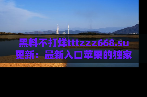 黑料不打烊tttzzz668.su更新：最新入口苹果的独家黑料，你不能错过的真相！