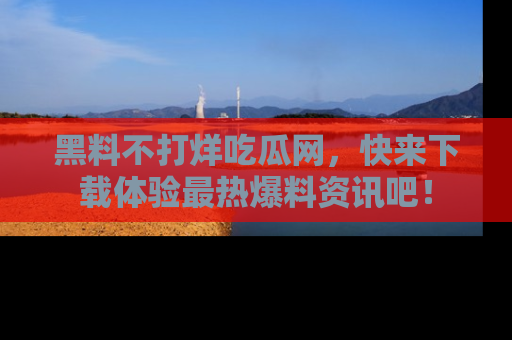 黑料不打烊吃瓜网，快来下载体验最热爆料资讯吧！