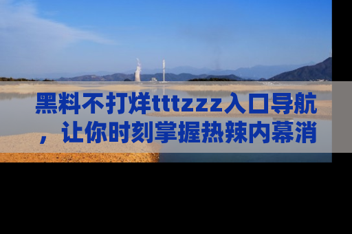 黑料不打烊tttzzz入口导航，让你时刻掌握热辣内幕消息
