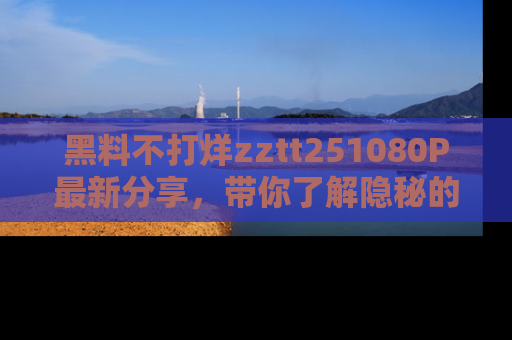 黑料不打烊zztt251080P最新分享，带你了解隐秘的明星生活和趣事