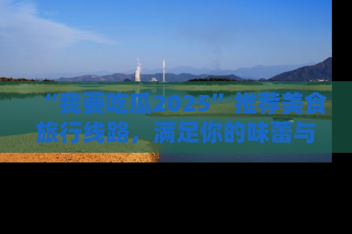 “我要吃瓜2025”推荐美食旅行线路，满足你的味蕾与好奇心