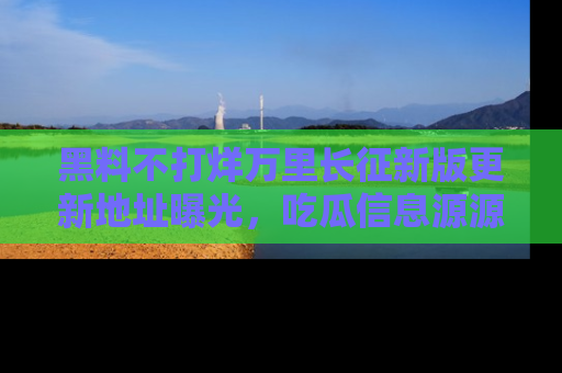 黑料不打烊万里长征新版更新地址曝光，吃瓜信息源源不断