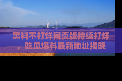 黑料不打烊网页版持续打烊，吃瓜爆料最新地址揭晓
