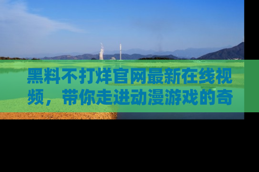 黑料不打烊官网最新在线视频，带你走进动漫游戏的奇幻与现实交汇处