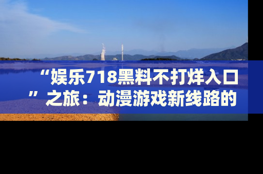 “娱乐718黑料不打烊入口”之旅：动漫游戏新线路的耀眼内幕曝光！