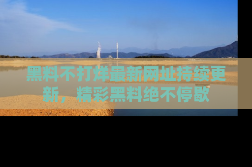 黑料不打烊最新网址持续更新，精彩黑料绝不停歇