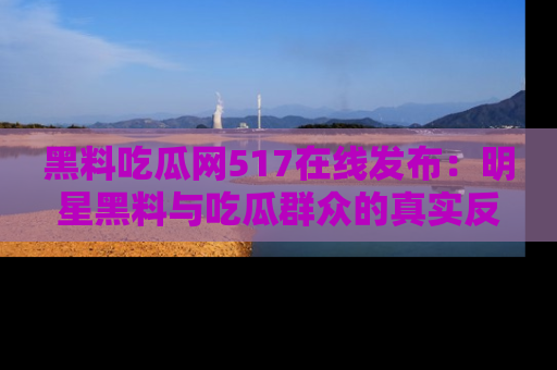 黑料吃瓜网517在线发布：明星黑料与吃瓜群众的真实反应